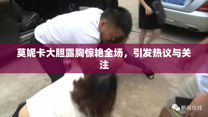 莫妮卡大胆露胸惊艳全场，引发热议与关注