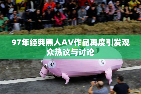 97年经典黑人AV作品再度引发观众热议与讨论