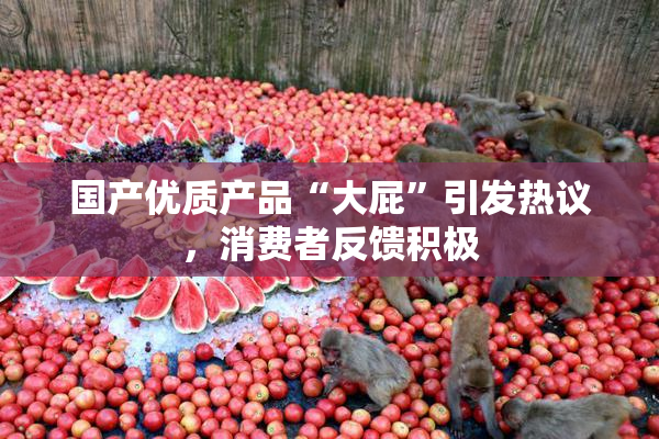 国产优质产品“大屁”引发热议，消费者反馈积极
