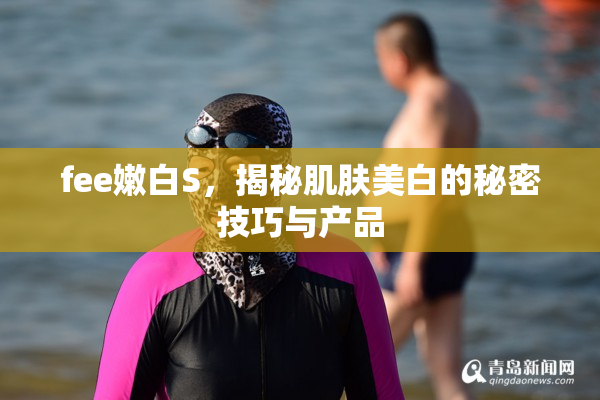 fee嫩白S，揭秘肌肤美白的秘密技巧与产品