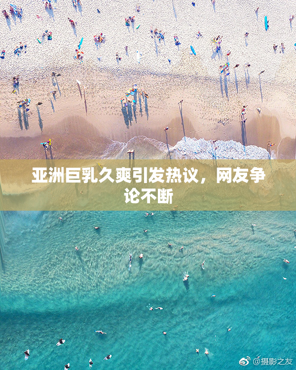 亚洲巨乳久爽引发热议，网友争论不断