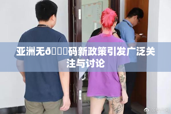 亚洲无🈚码新政策引发广泛关注与讨论