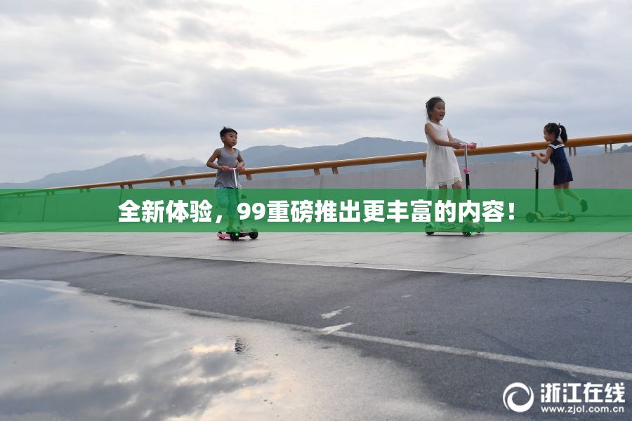 全新体验，99重磅推出更丰富的内容！