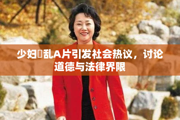 少妇婬乱A片引发社会热议，讨论道德与法律界限