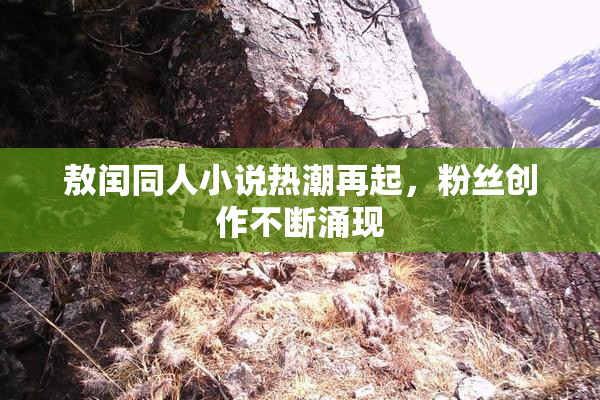 敖闰同人小说热潮再起，粉丝创作不断涌现