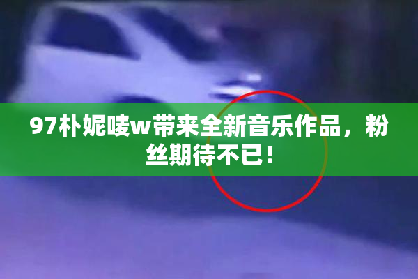 97朴妮唛w带来全新音乐作品，粉丝期待不已！