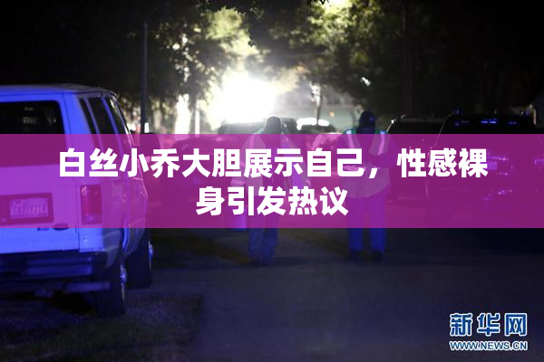 白丝小乔大胆展示自己，性感裸身引发热议