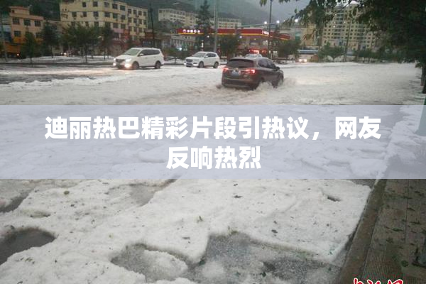 迪丽热巴精彩片段引热议，网友反响热烈