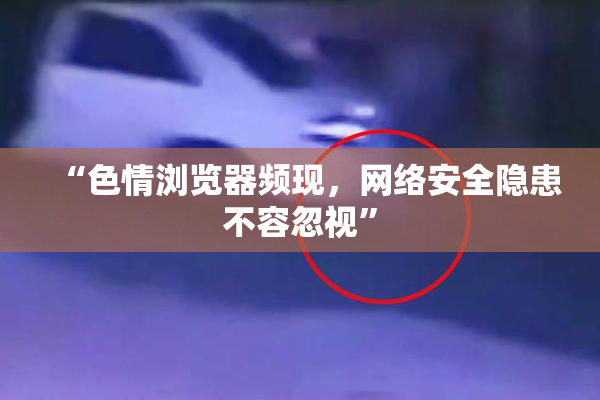 “色情浏览器频现，网络安全隐患不容忽视”