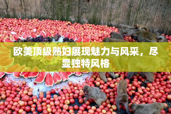 欧美顶级熟妇展现魅力与风采，尽显独特风格