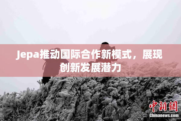 Jepa推动国际合作新模式，展现创新发展潜力