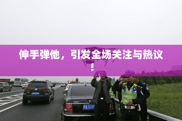 伸手弹他，引发全场关注与热议！