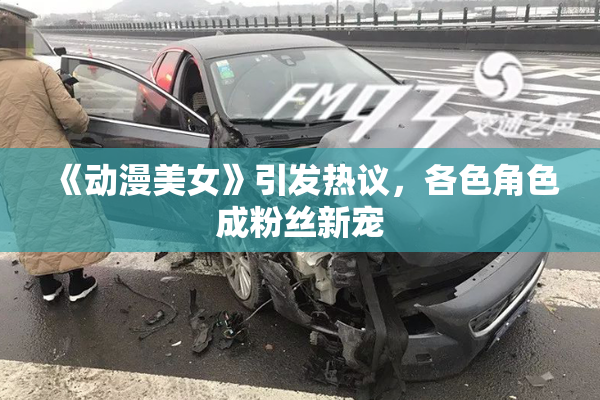 《动漫美女》引发热议，各色角色成粉丝新宠