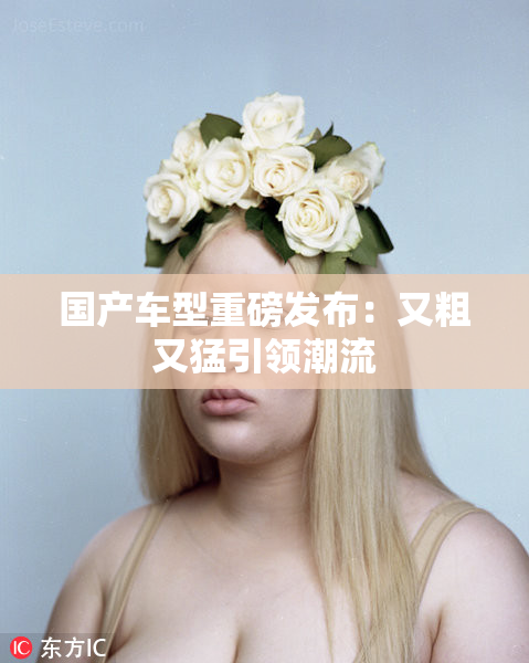 国产车型重磅发布：又粗又猛引领潮流