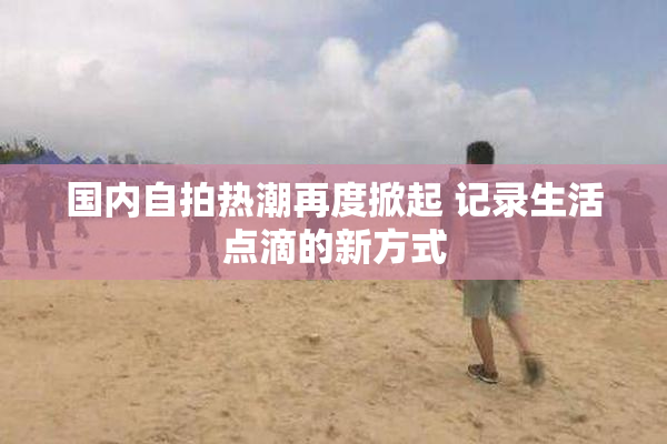 国内自拍热潮再度掀起 记录生活点滴的新方式