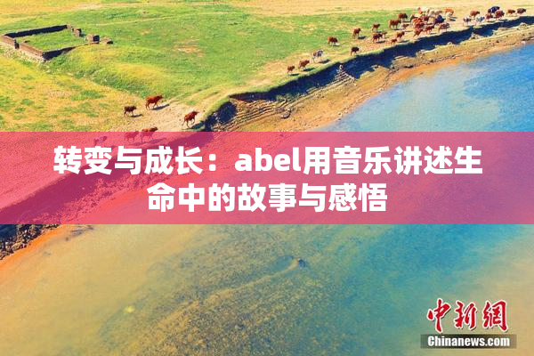 转变与成长：abel用音乐讲述生命中的故事与感悟