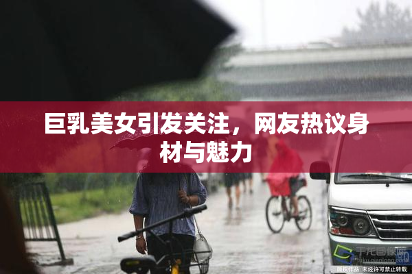 巨乳美女引发关注，网友热议身材与魅力