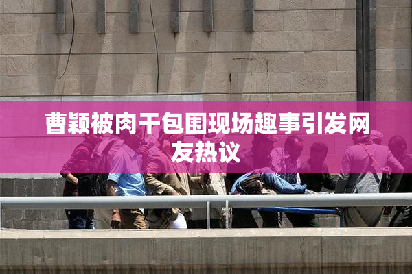 曹颖被肉干包围现场趣事引发网友热议