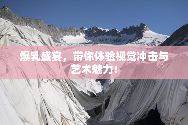 爆乳盛宴，带你体验视觉冲击与艺术魅力！
