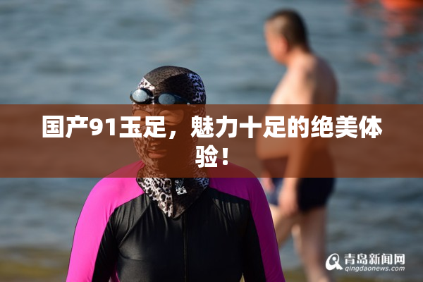 国产91玉足，魅力十足的绝美体验！
