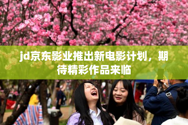 jd京东影业推出新电影计划，期待精彩作品来临
