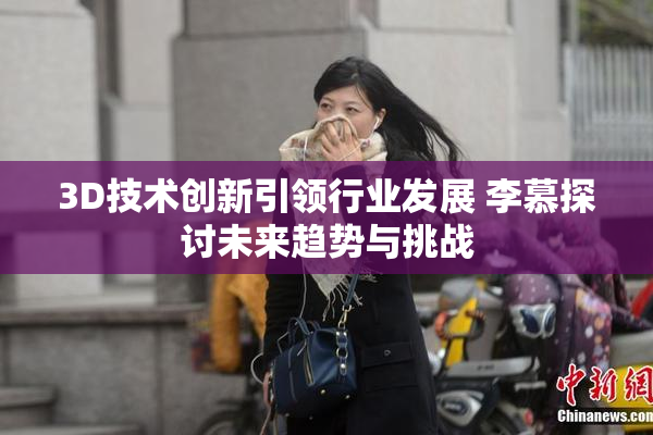 3D技术创新引领行业发展 李慕探讨未来趋势与挑战