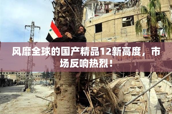 风靡全球的国产精品12新高度，市场反响热烈！