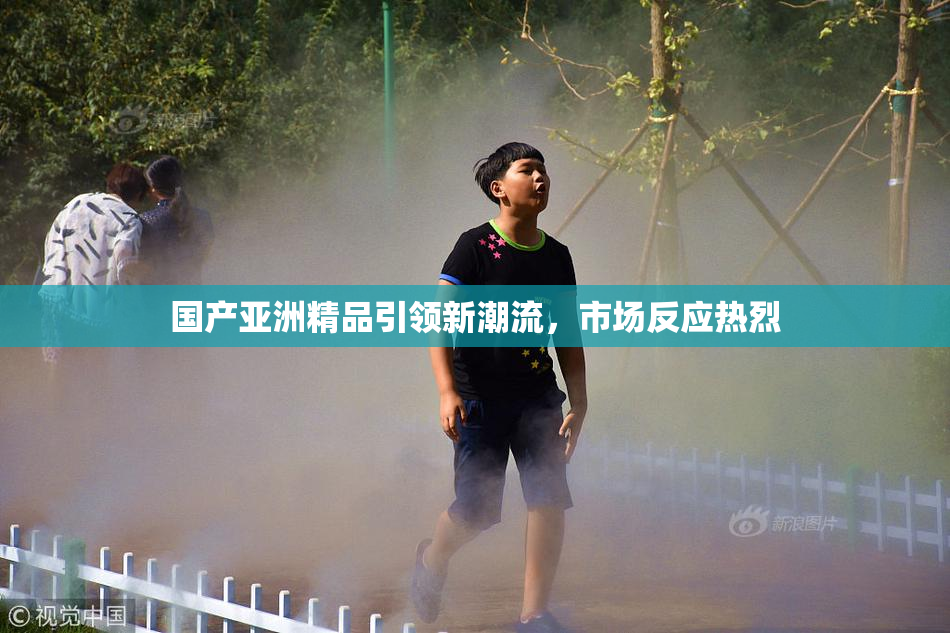 国产亚洲精品引领新潮流，市场反应热烈