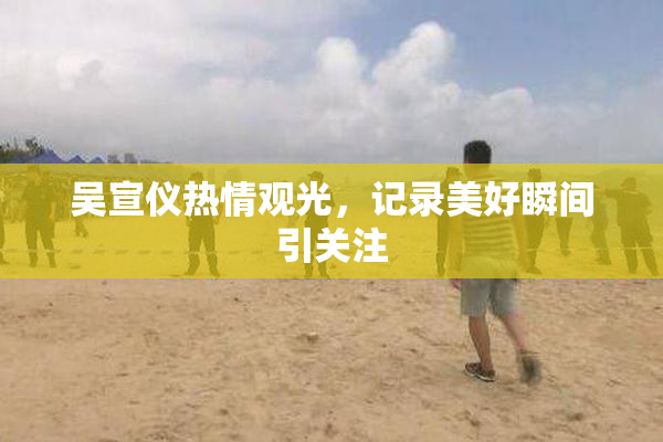 吴宣仪热情观光，记录美好瞬间引关注