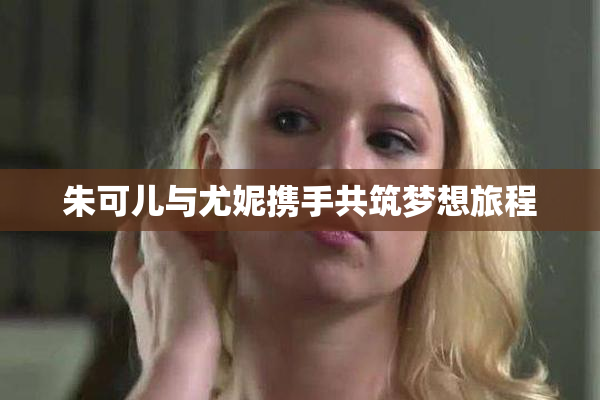 朱可儿与尤妮携手共筑梦想旅程