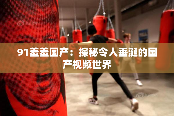 91羞羞国产：探秘令人垂涎的国产视频世界