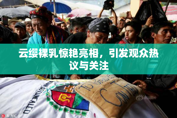 云缨裸乳惊艳亮相，引发观众热议与关注