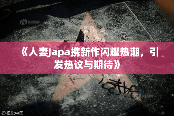 《人妻Japa携新作闪耀热潮，引发热议与期待》