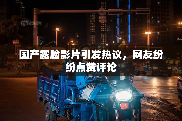 国产露脸影片引发热议，网友纷纷点赞评论