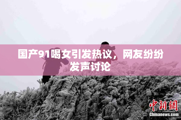 国产91喝女引发热议，网友纷纷发声讨论