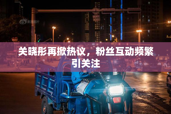 关晓彤再掀热议，粉丝互动频繁引关注