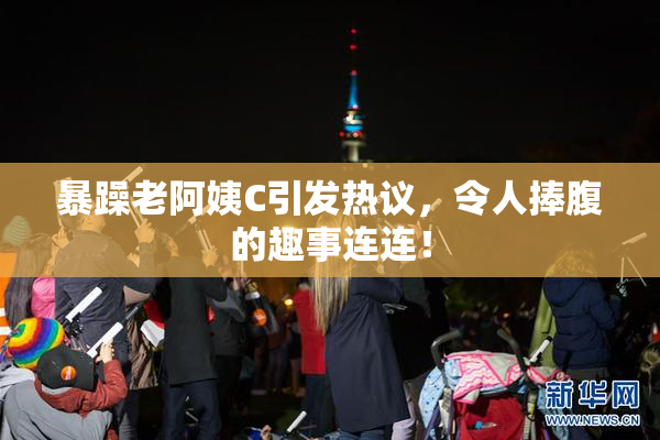 暴躁老阿姨C引发热议，令人捧腹的趣事连连！
