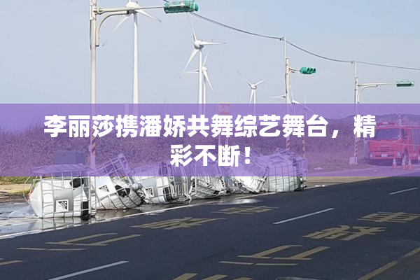 李丽莎携潘娇共舞综艺舞台，精彩不断！