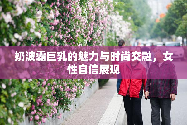 奶波霸巨乳的魅力与时尚交融，女性自信展现