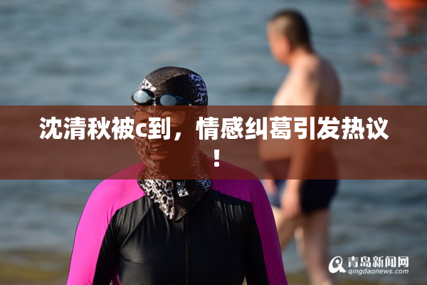 沈清秋被c到，情感纠葛引发热议！