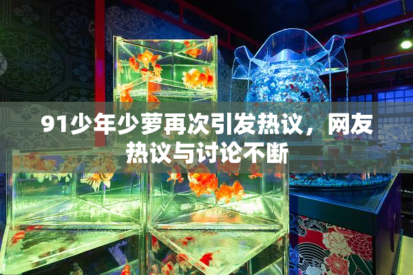 91少年少萝再次引发热议，网友热议与讨论不断