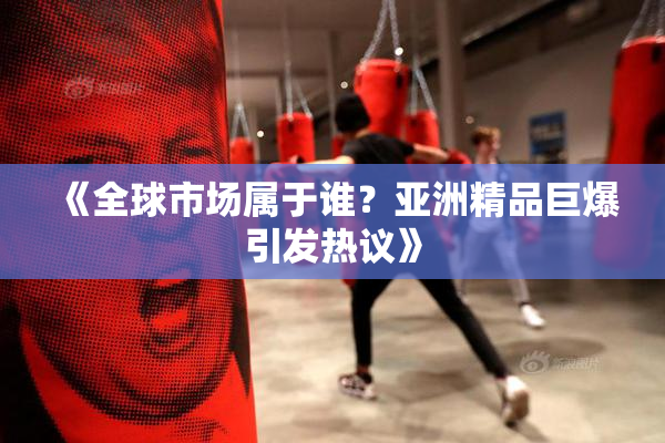 《全球市场属于谁？亚洲精品巨爆引发热议》