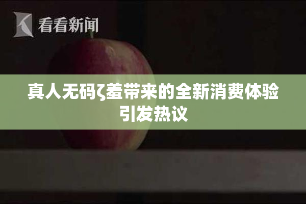 真人无码ζ羞带来的全新消费体验引发热议