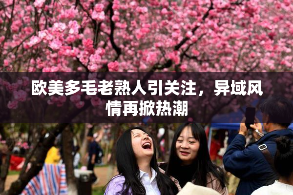 欧美多毛老熟人引关注，异域风情再掀热潮