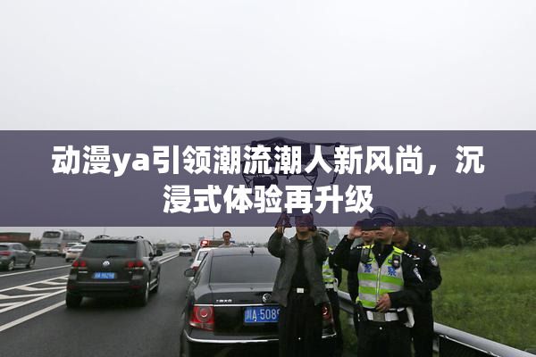 动漫ya引领潮流潮人新风尚，沉浸式体验再升级