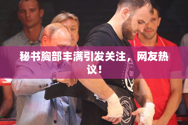 秘书胸部丰满引发关注，网友热议！