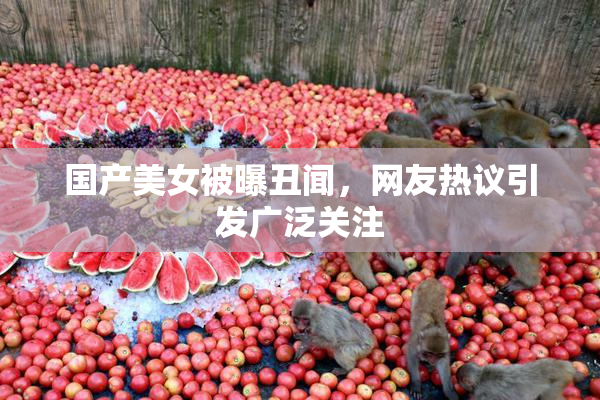 国产美女被曝丑闻，网友热议引发广泛关注