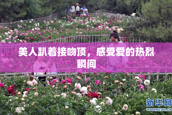 美人趴着接吻顶，感受爱的热烈瞬间