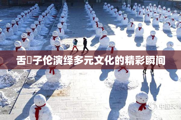 舌乚子伦演绎多元文化的精彩瞬间