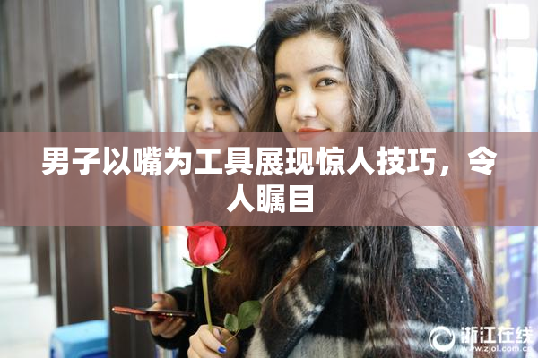 男子以嘴为工具展现惊人技巧，令人瞩目